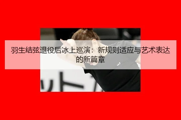 羽生结弦退役后冰上巡演：新规则适应与艺术表达的新篇章