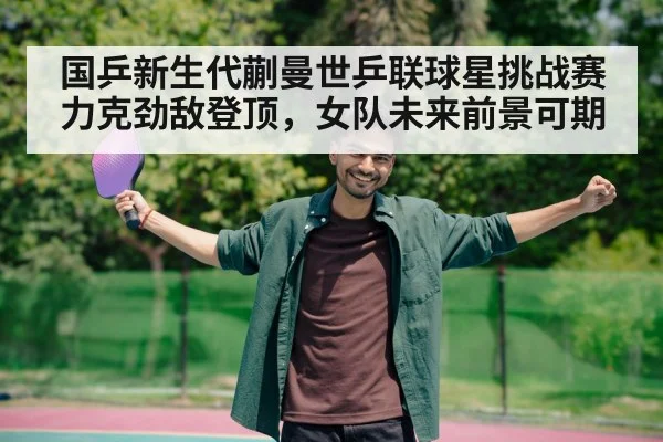 国乒新生代蒯曼世乒联球星挑战赛力克劲敌登顶，女队未来前景可期